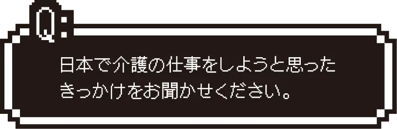 日本で介護の仕事をしようと思ったきっかけをお聞かせください。